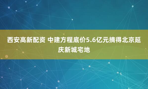 西安高新配资 中建方程底价5.6亿元摘得北京延庆新城宅地