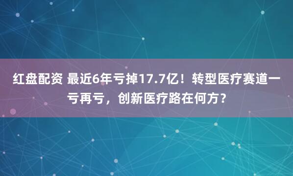 红盘配资 最近6年亏掉17.7亿！转型医疗赛道一亏再亏，创新医疗路在何方？