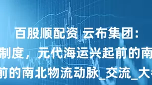 百股顺配资 云布集团：大运河漕运制度，元代海运兴起前的南北物流动脉_交流_大都_经济