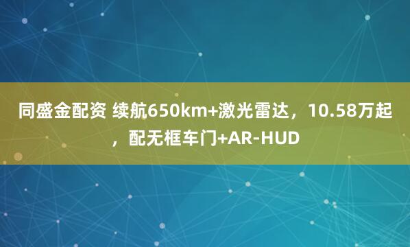 同盛金配资 续航650km+激光雷达，10.58万起，配无框车门+AR-HUD