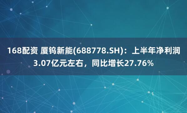 168配资 厦钨新能(688778.SH)：上半年净利润3.07亿元左右，同比增长27.76%