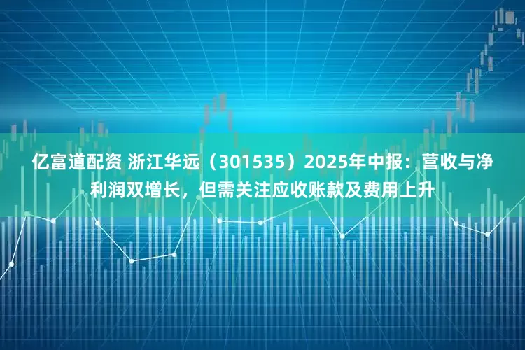 亿富道配资 浙江华远（301535）2025年中报：营收与净利润双增长，但需关注应收账款及费用上升
