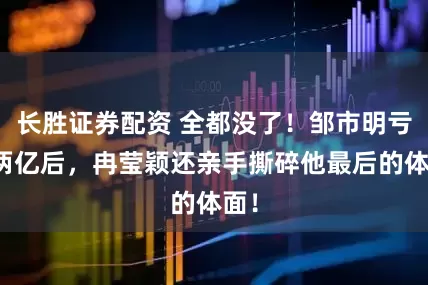 长胜证券配资 全都没了！邹市明亏光两亿后，冉莹颖还亲手撕碎他最后的体面！