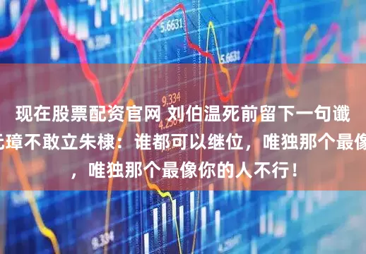 现在股票配资官网 刘伯温死前留下一句谶言，吓得朱元璋不敢立朱棣：谁都可以继位，唯独那个最像你的人不行！