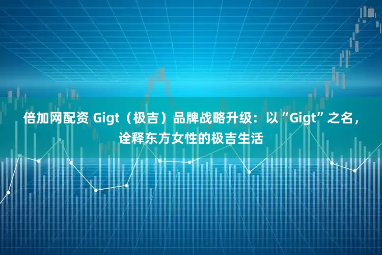 倍加网配资 Gigt（极吉）品牌战略升级：以“Gigt”之名，诠释东方女性的极吉生活
