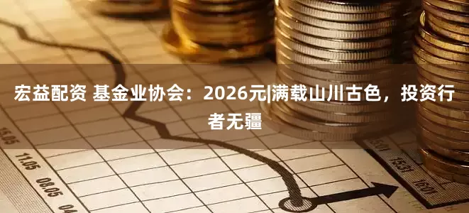 宏益配资 基金业协会：2026元|满载山川古色，投资行者无疆