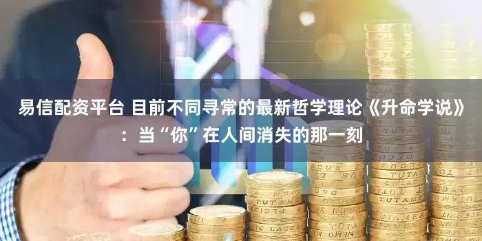 易信配资平台 目前不同寻常的最新哲学理论《升命学说》：当“你”在人间消失的那一刻