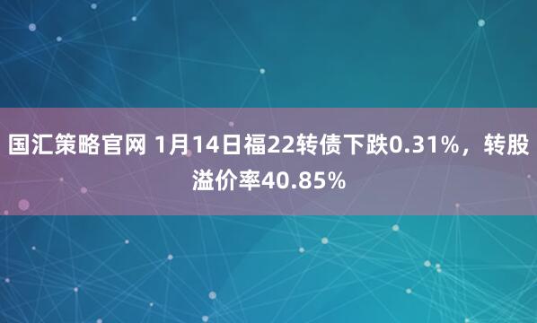 国汇策略官网 1月14日福22转债下跌0.31%，转股溢价率40.85%