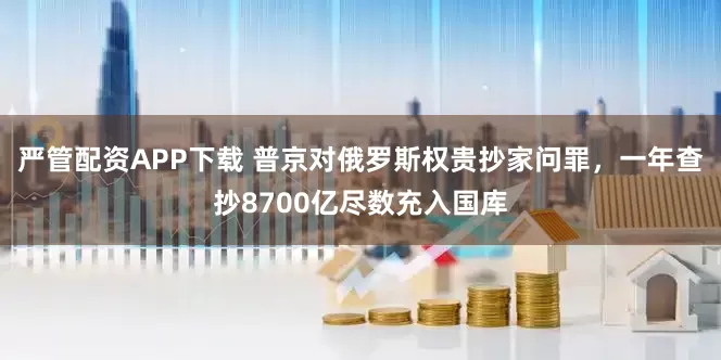 严管配资APP下载 普京对俄罗斯权贵抄家问罪，一年查抄8700亿尽数充入国库