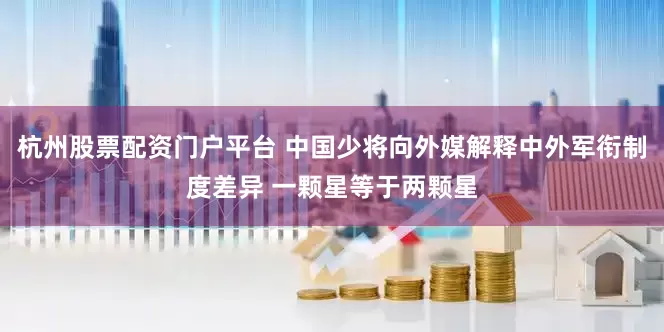 杭州股票配资门户平台 中国少将向外媒解释中外军衔制度差异 一颗星等于两颗星