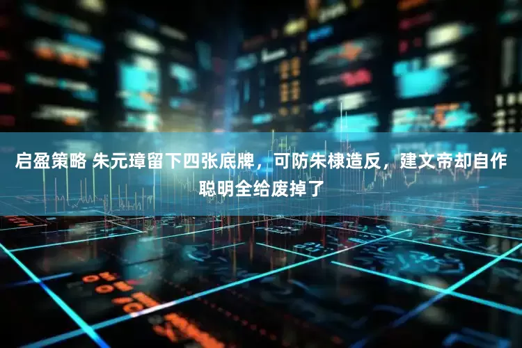 启盈策略 朱元璋留下四张底牌，可防朱棣造反，建文帝却自作聪明全给废掉了